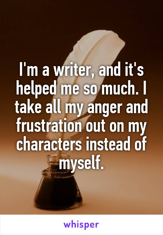 I'm a writer, and it's helped me so much. I take all my anger and frustration out on my characters instead of myself.