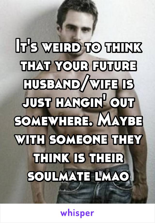 It's weird to think that your future husband/wife is just hangin' out somewhere. Maybe with someone they think is their soulmate lmao