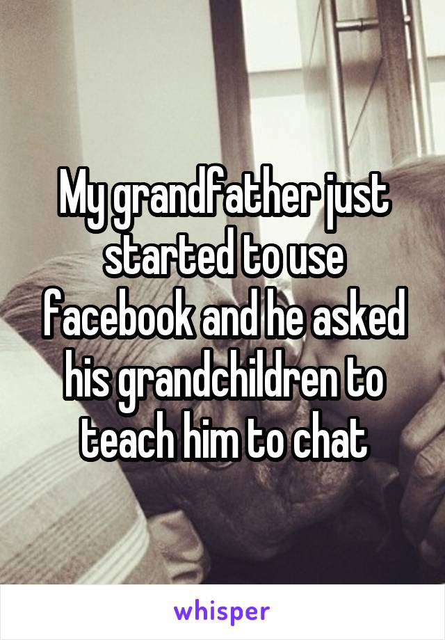 My grandfather just started to use facebook and he asked his grandchildren to teach him to chat