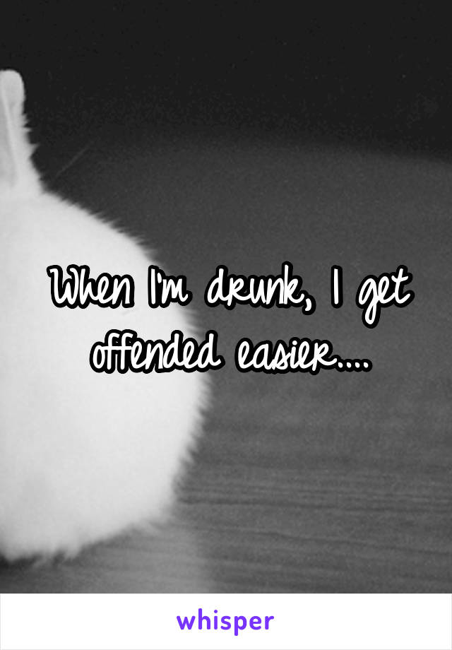 When I'm drunk, I get offended easier....