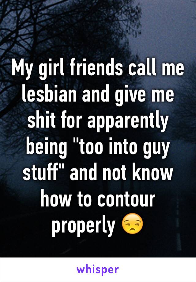 My girl friends call me lesbian and give me shit for apparently being "too into guy stuff" and not know how to contour properly 😒