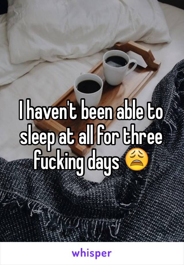 I haven't been able to sleep at all for three fucking days 😩