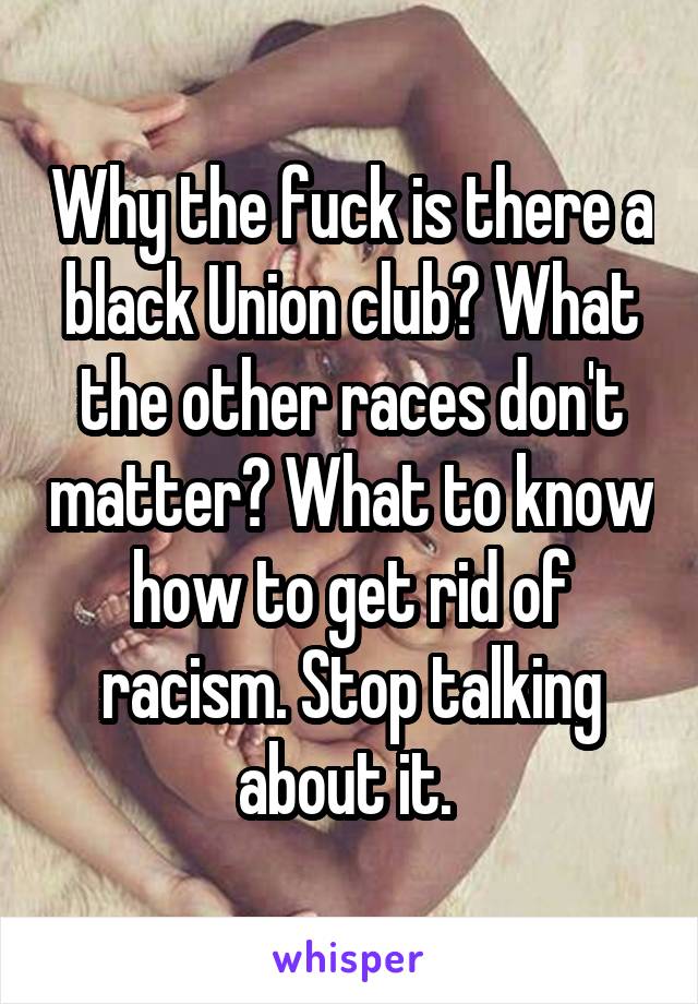 Why the fuck is there a black Union club? What the other races don't matter? What to know how to get rid of racism. Stop talking about it. 