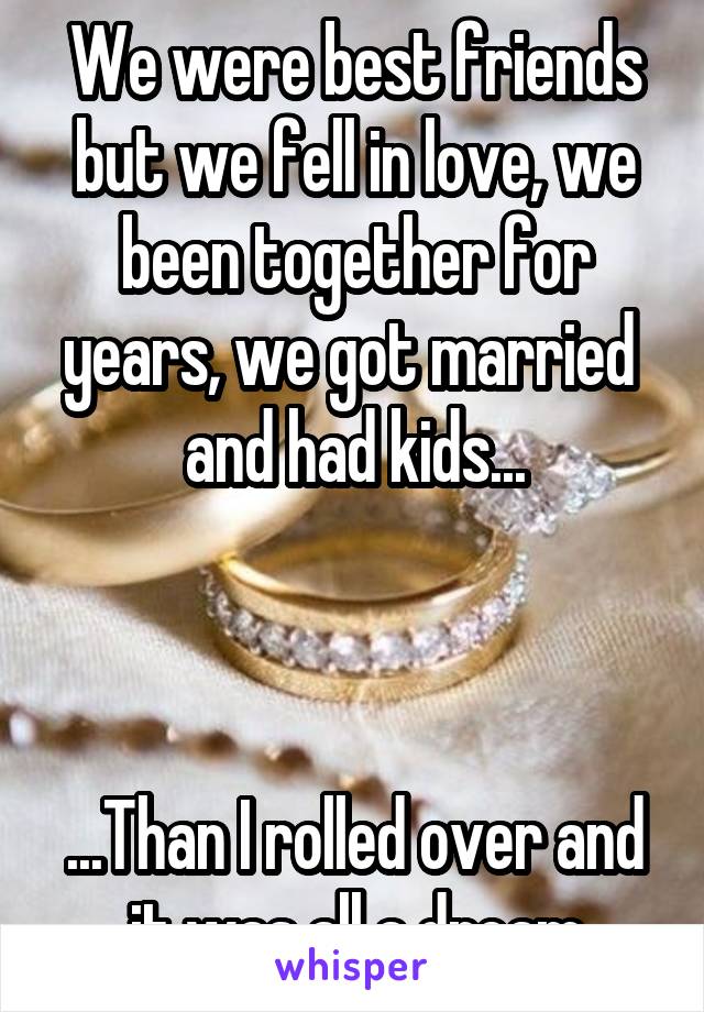 We were best friends but we fell in love, we been together for years, we got married  and had kids...



...Than I rolled over and it was all a dream