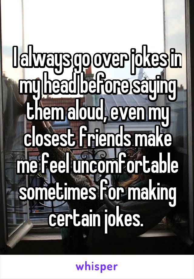 I always go over jokes in my head before saying them aloud, even my closest friends make me feel uncomfortable sometimes for making certain jokes. 