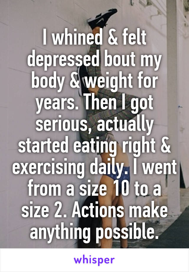 I whined & felt depressed bout my body & weight for years. Then I got serious, actually started eating right & exercising daily. I went from a size 10 to a size 2. Actions make anything possible.