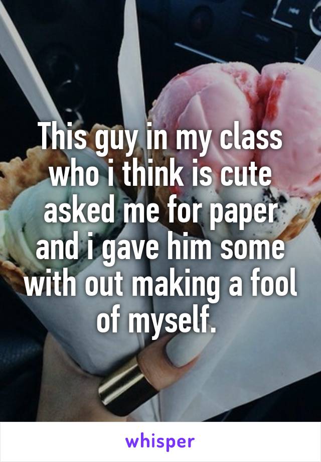 This guy in my class who i think is cute asked me for paper and i gave him some with out making a fool of myself. 