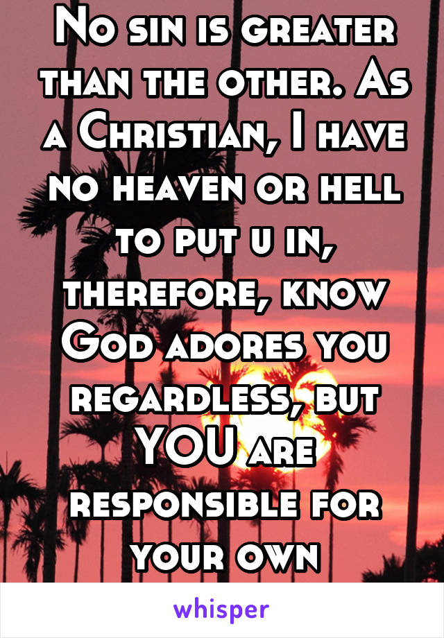 No sin is greater than the other. As a Christian, I have no heaven or hell to put u in, therefore, know God adores you regardless, but YOU are responsible for your own salvation.