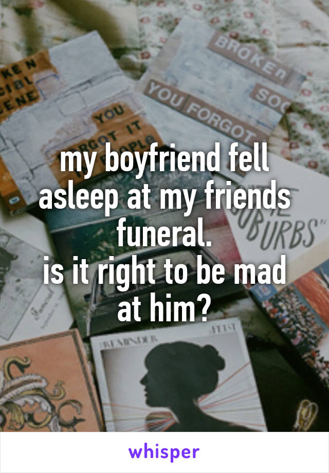 my boyfriend fell asleep at my friends funeral.
is it right to be mad at him?