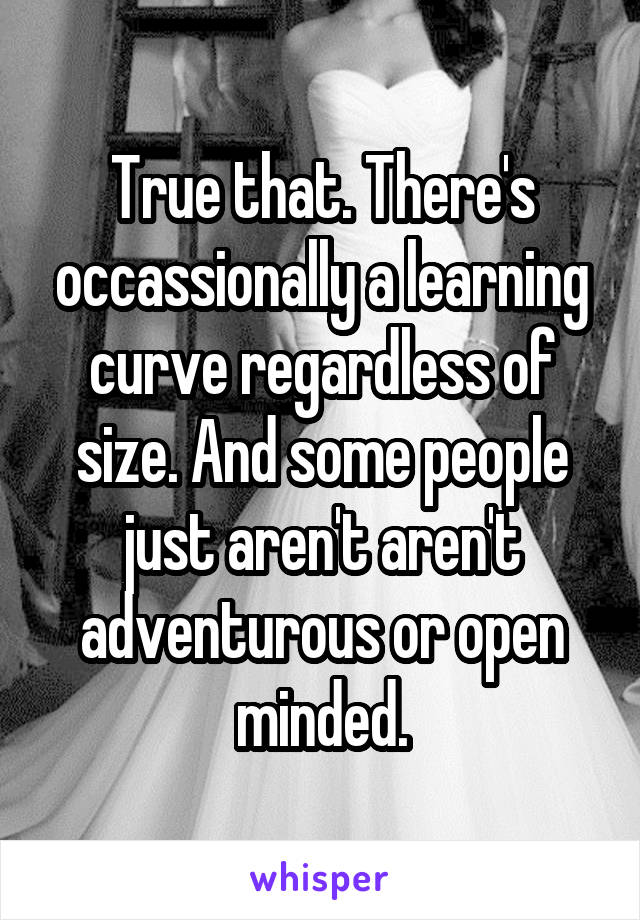 True that. There's occassionally a learning curve regardless of size. And some people just aren't aren't adventurous or open minded.