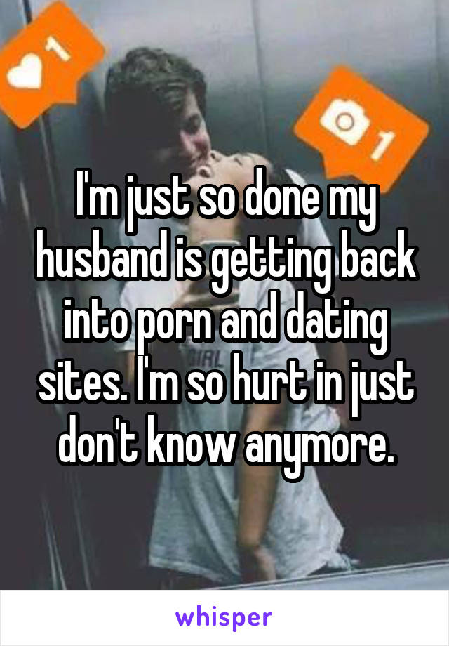 I'm just so done my husband is getting back into porn and dating sites. I'm so hurt in just don't know anymore.