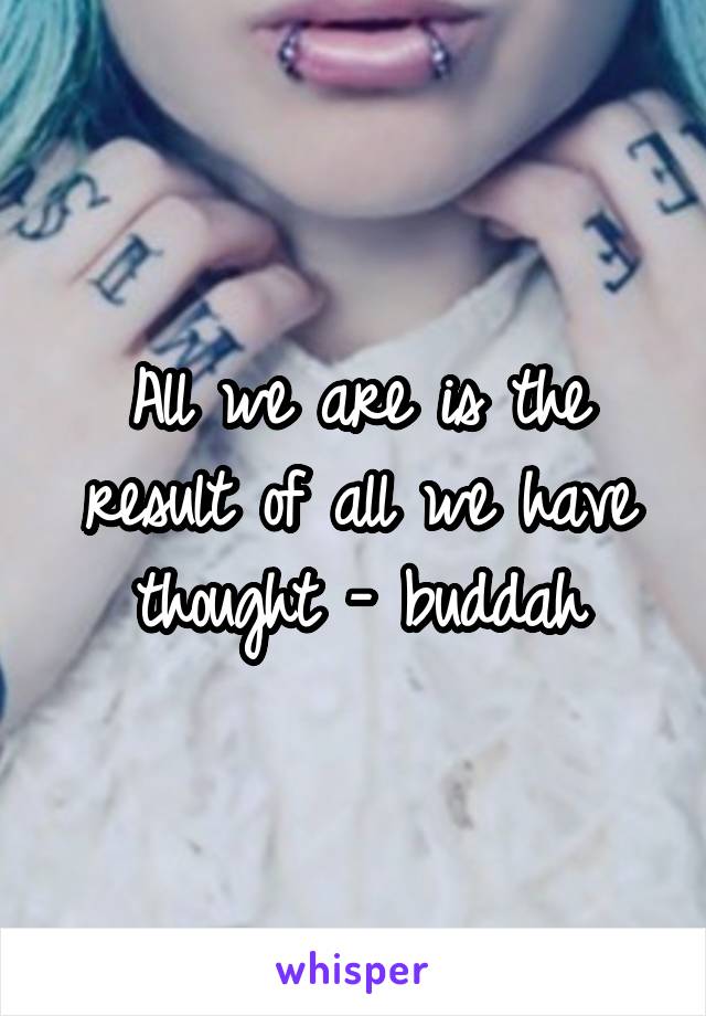 All we are is the result of all we have thought - buddah