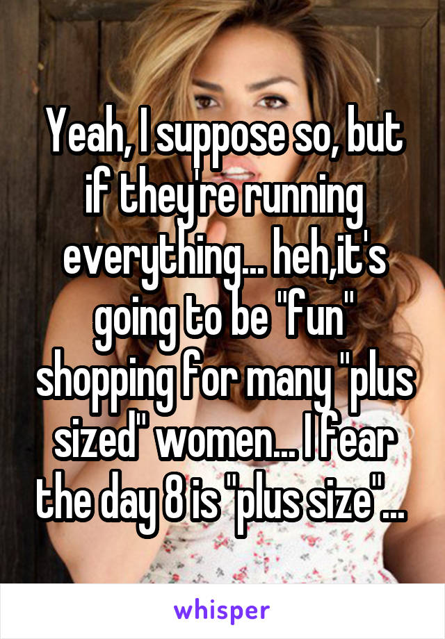 Yeah, I suppose so, but if they're running everything... heh,it's going to be "fun" shopping for many "plus sized" women... I fear the day 8 is "plus size"... 