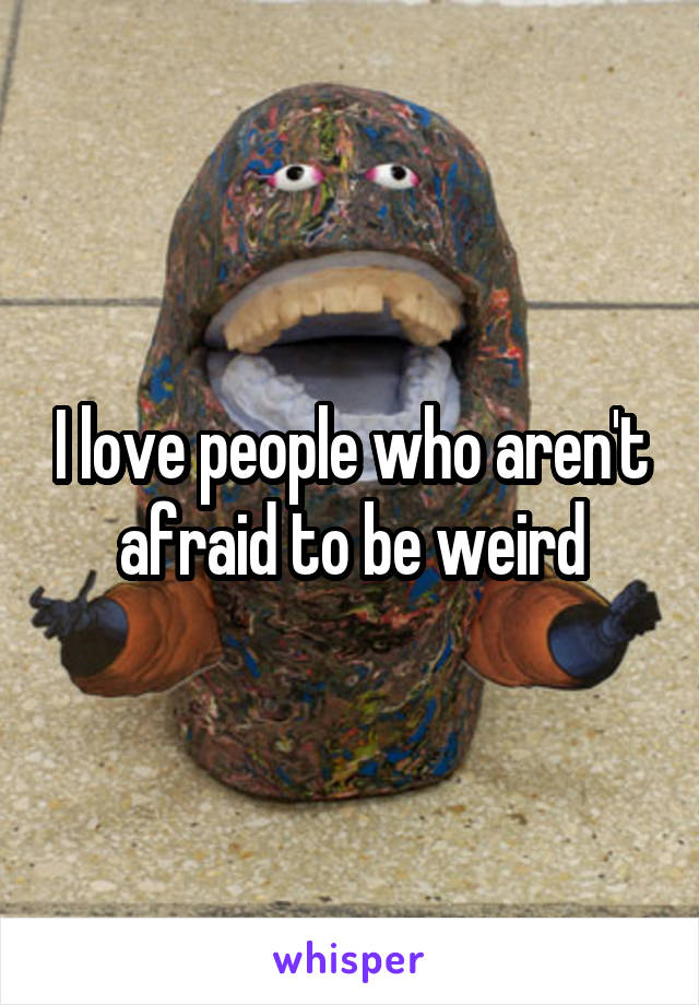 I love people who aren't afraid to be weird