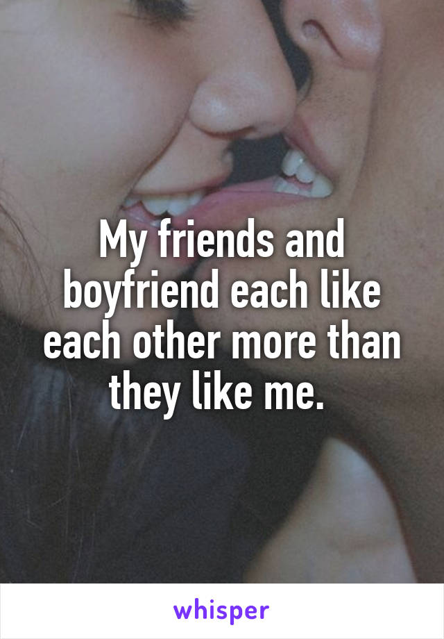 My friends and boyfriend each like each other more than they like me. 