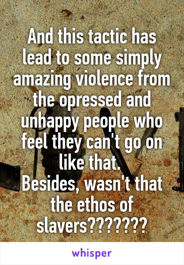 And this tactic has lead to some simply amazing violence from the opressed and unhappy people who feel they can't go on like that. 
Besides, wasn't that the ethos of slavers???????