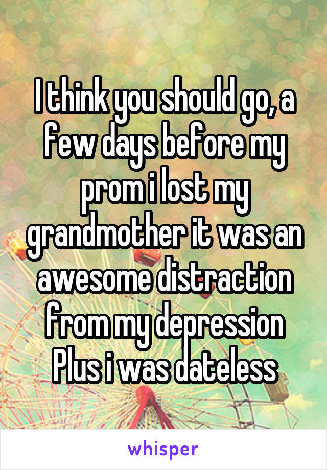 I think you should go, a few days before my prom i lost my grandmother it was an awesome distraction from my depression
Plus i was dateless