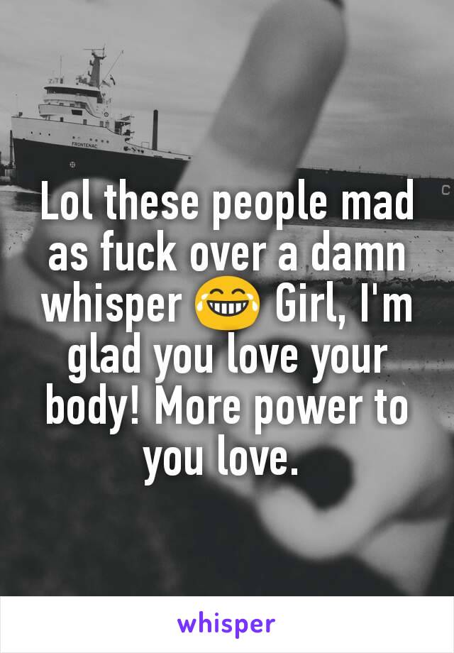 Lol these people mad as fuck over a damn whisper 😂 Girl, I'm glad you love your body! More power to you love. 