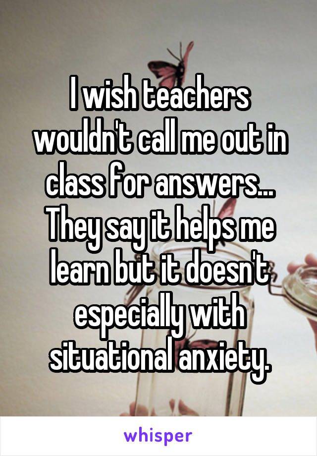 I wish teachers wouldn't call me out in class for answers... They say it helps me learn but it doesn't especially with situational anxiety.