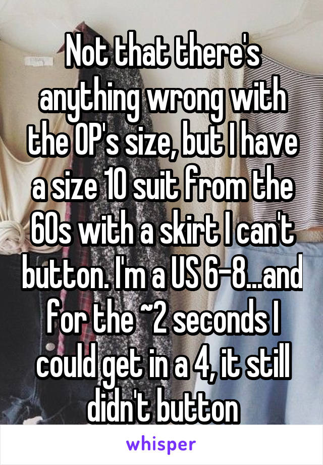 Not that there's anything wrong with the OP's size, but I have a size 10 suit from the 60s with a skirt I can't button. I'm a US 6-8...and for the ~2 seconds I could get in a 4, it still didn't button