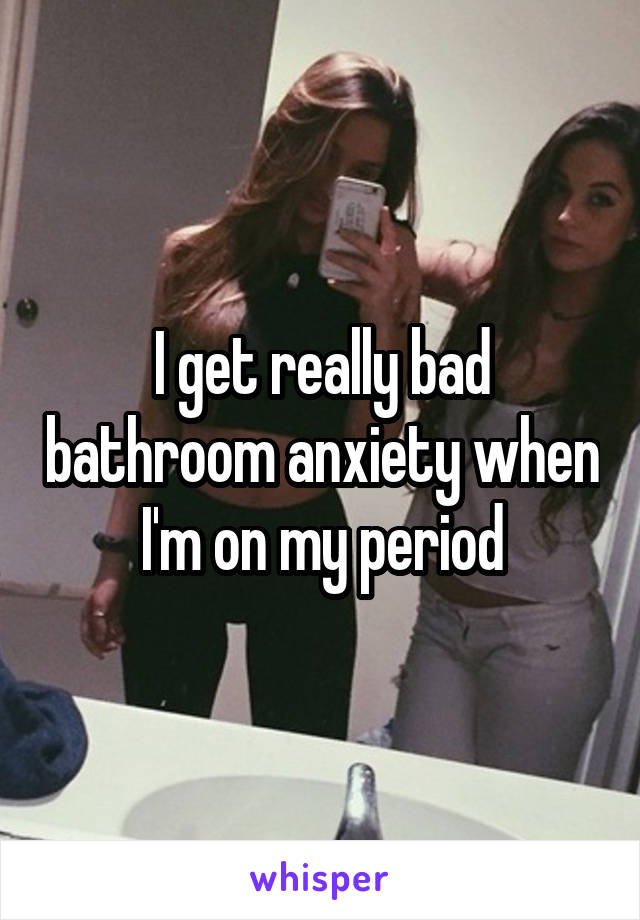 I get really bad bathroom anxiety when I'm on my period