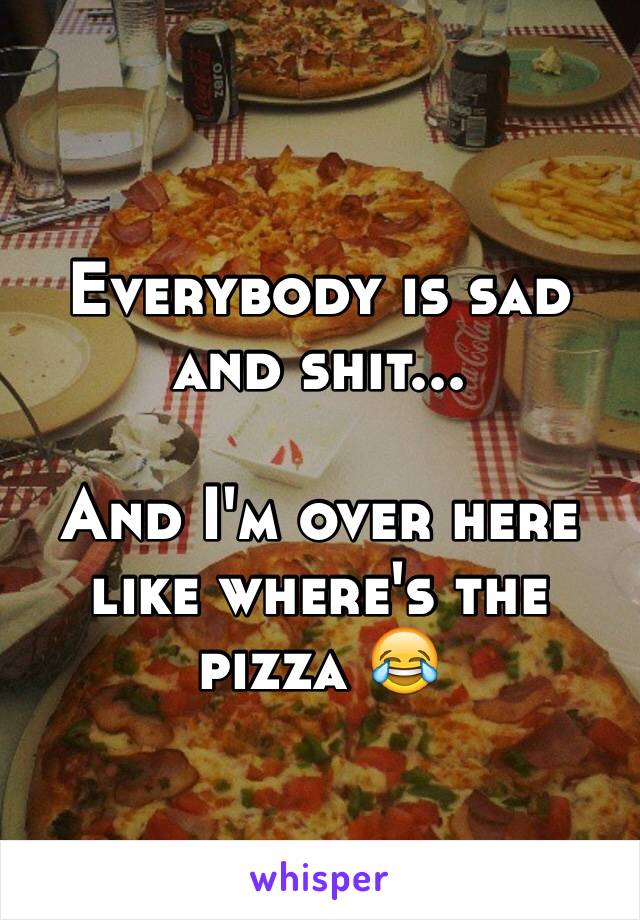 Everybody is sad and shit...

And I'm over here like where's the pizza 😂