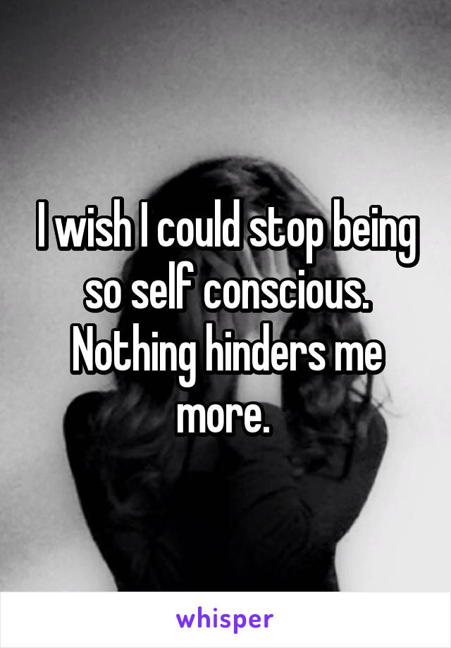 I wish I could stop being so self conscious. Nothing hinders me more. 