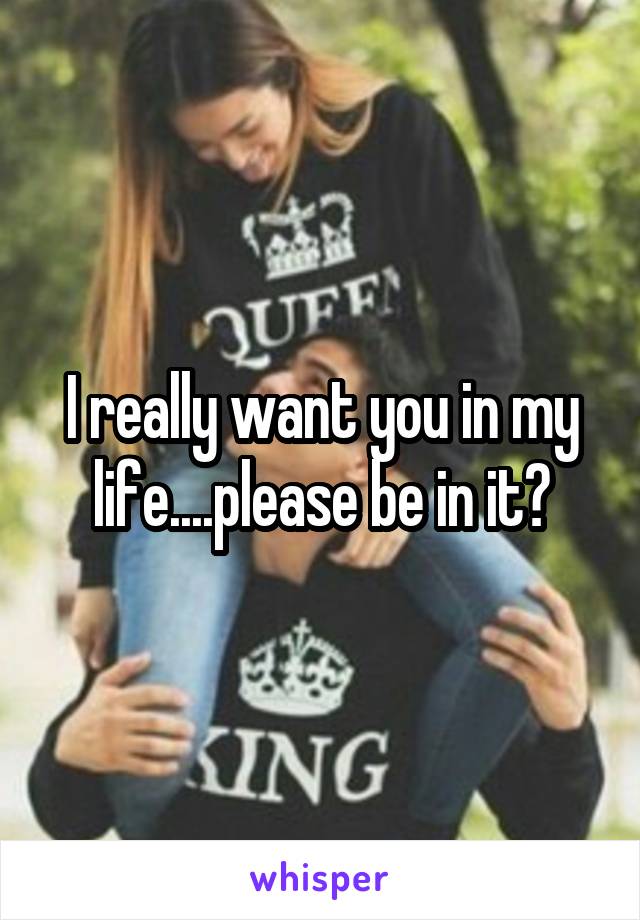 I really want you in my life....please be in it?