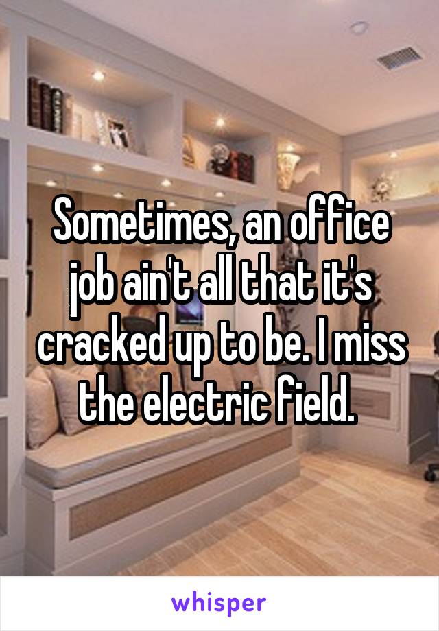 Sometimes, an office job ain't all that it's cracked up to be. I miss the electric field. 