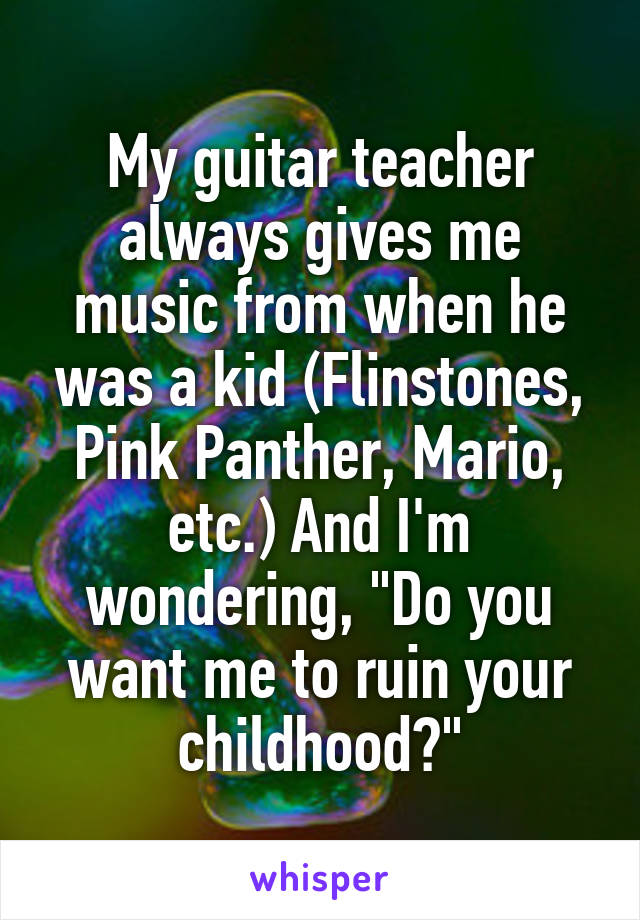 My guitar teacher always gives me music from when he was a kid (Flinstones, Pink Panther, Mario, etc.) And I'm wondering, "Do you want me to ruin your childhood?"