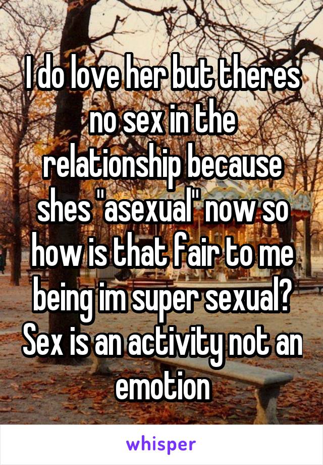 I do love her but theres no sex in the relationship because shes "asexual" now so how is that fair to me being im super sexual? Sex is an activity not an emotion