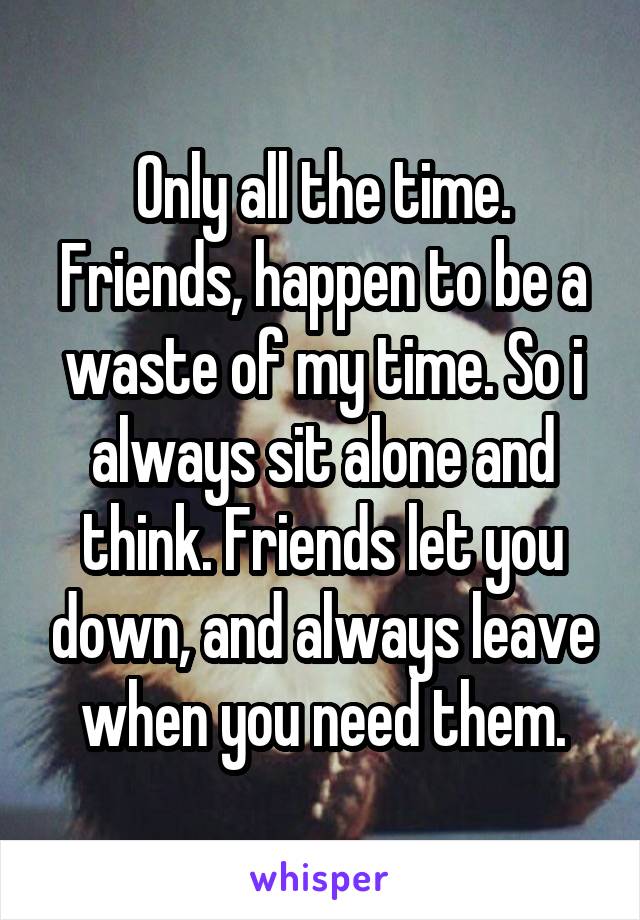 Only all the time. Friends, happen to be a waste of my time. So i always sit alone and think. Friends let you down, and always leave when you need them.