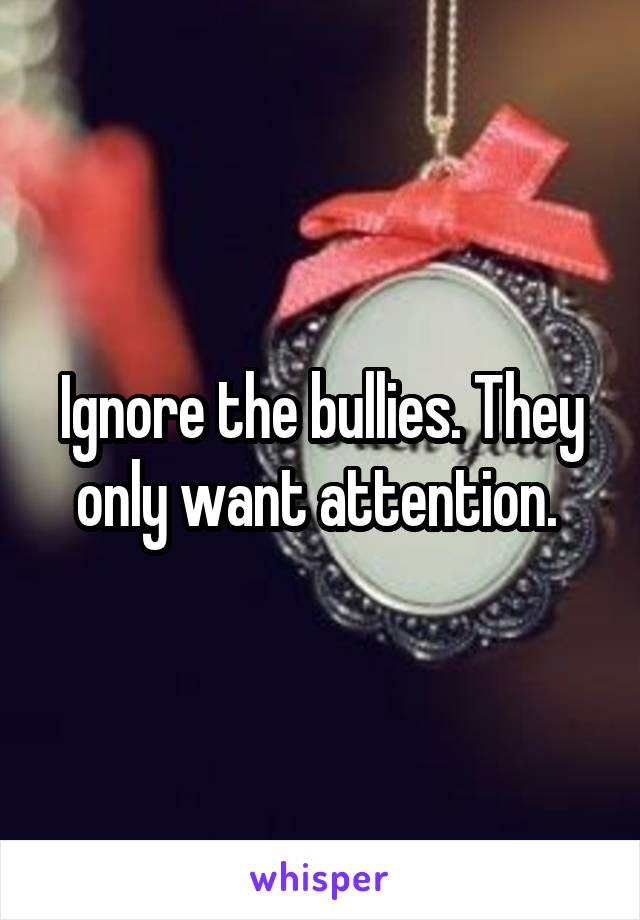 Ignore the bullies. They only want attention. 