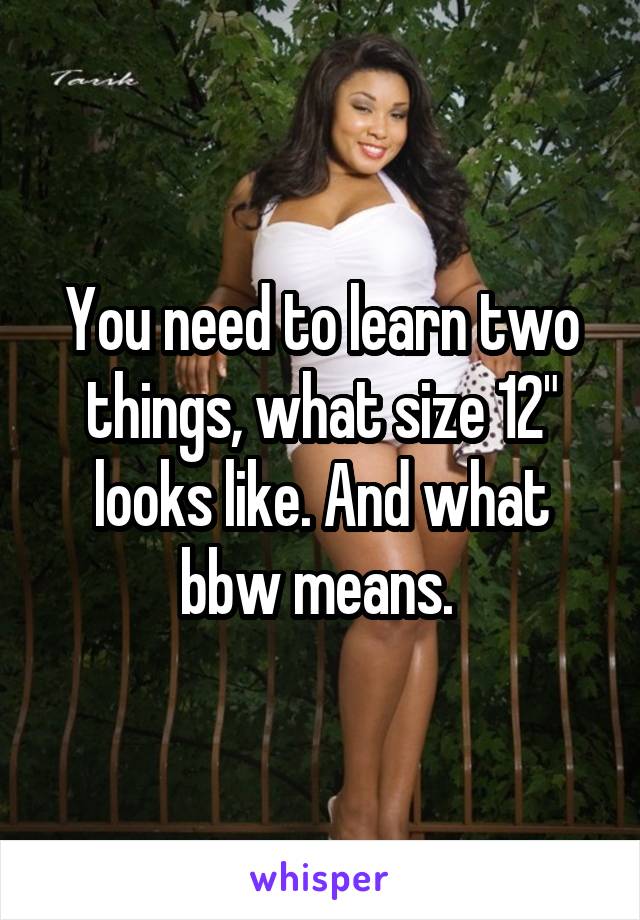 You need to learn two things, what size 12" looks like. And what bbw means. 