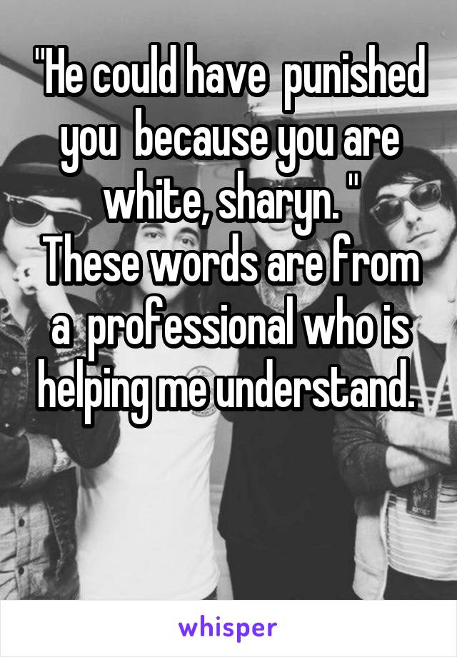 "He could have  punished you  because you are white, sharyn. "
These words are from a  professional who is helping me understand. 


