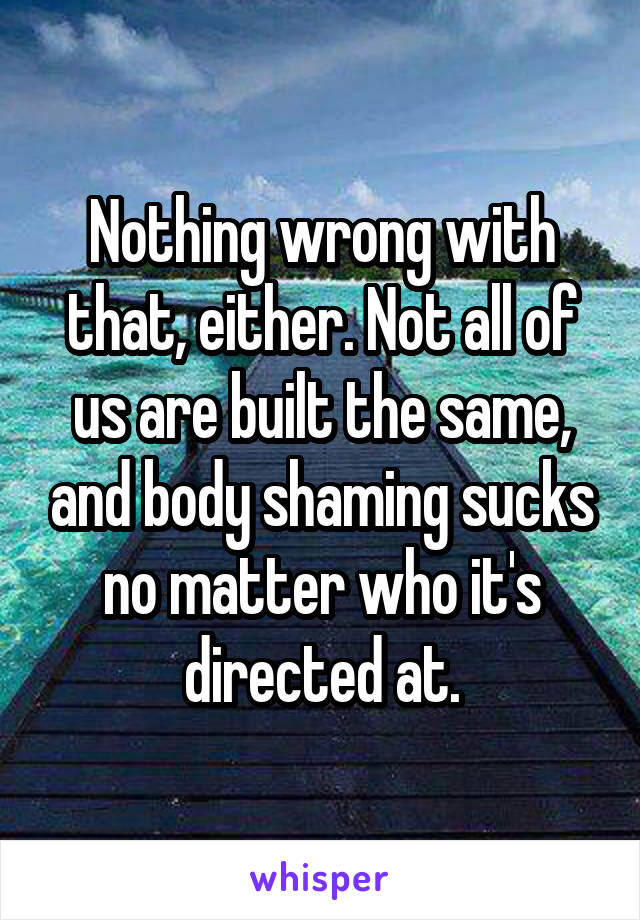 Nothing wrong with that, either. Not all of us are built the same, and body shaming sucks no matter who it's directed at.