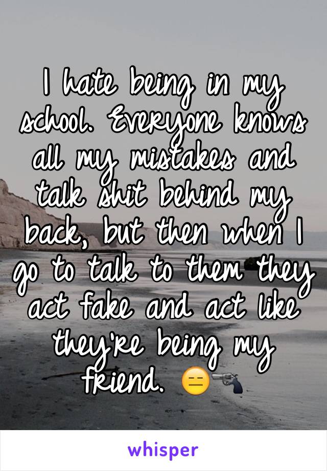 I hate being in my school. Everyone knows all my mistakes and talk shit behind my back, but then when I go to talk to them they act fake and act like they're being my friend. 😑🔫 