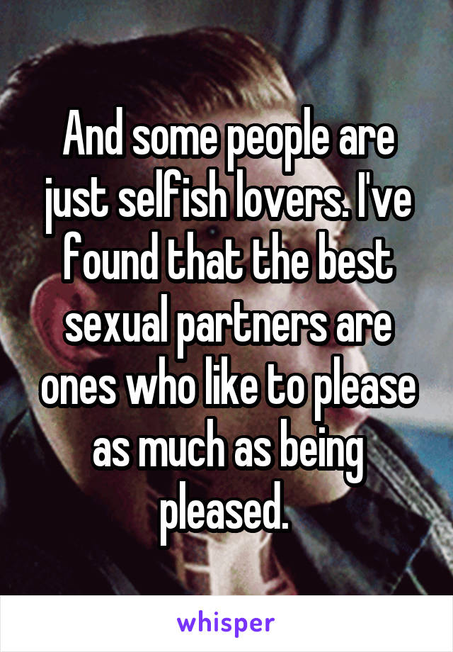 And some people are just selfish lovers. I've found that the best sexual partners are ones who like to please as much as being pleased. 