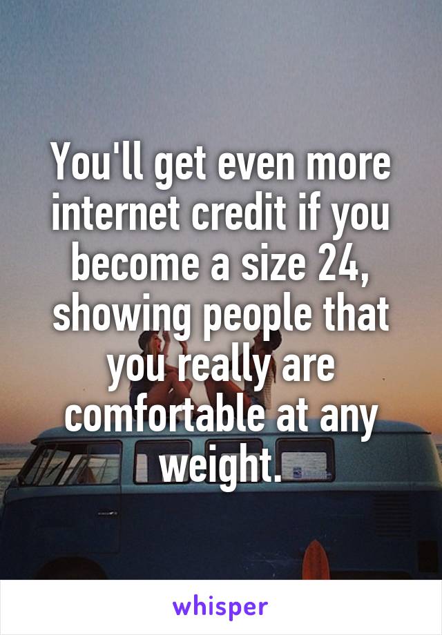 You'll get even more internet credit if you become a size 24, showing people that you really are comfortable at any weight.