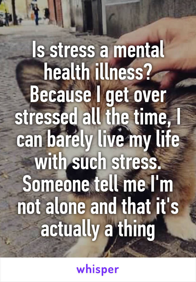 Is stress a mental health illness? Because I get over stressed all the time, I can barely live my life with such stress. Someone tell me I'm not alone and that it's actually a thing