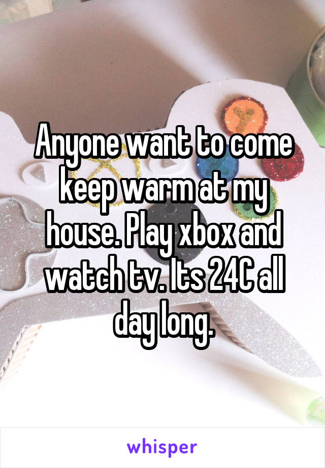 Anyone want to come keep warm at my house. Play xbox and watch tv. Its 24C all day long.