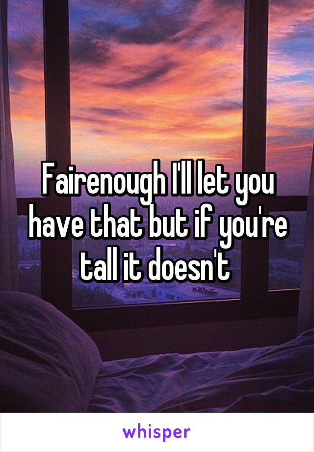 Fairenough I'll let you have that but if you're tall it doesn't 