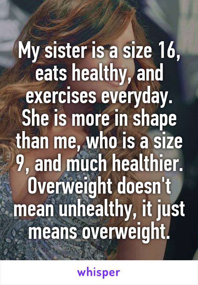 My sister is a size 16, eats healthy, and exercises everyday. She is more in shape than me, who is a size 9, and much healthier. Overweight doesn't mean unhealthy, it just means overweight.