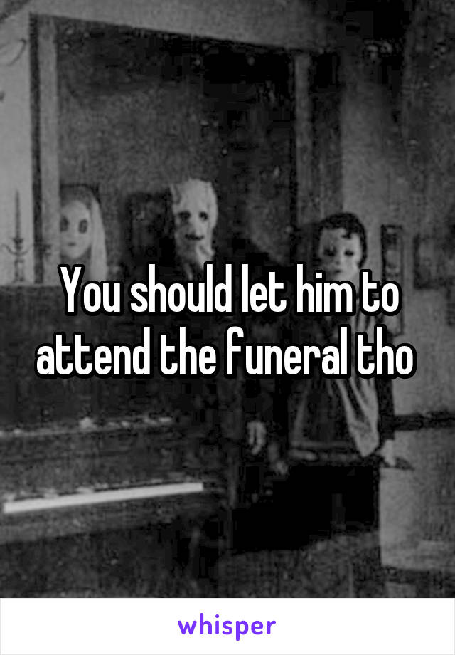 You should let him to attend the funeral tho 