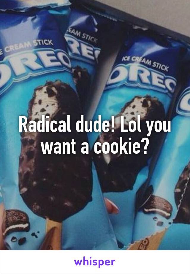 Radical dude! Lol you want a cookie?