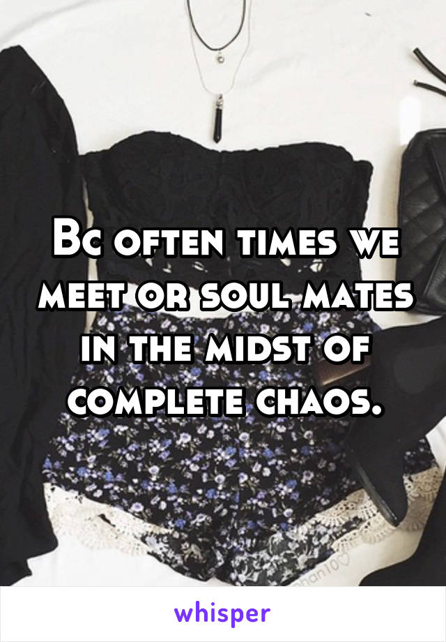 Bc often times we meet or soul mates in the midst of complete chaos.