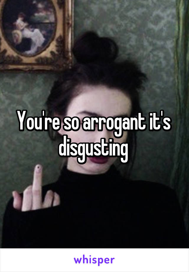 You're so arrogant it's  disgusting 