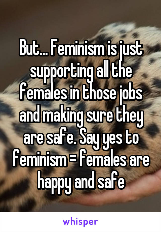 But... Feminism is just supporting all the females in those jobs and making sure they are safe. Say yes to feminism = females are happy and safe