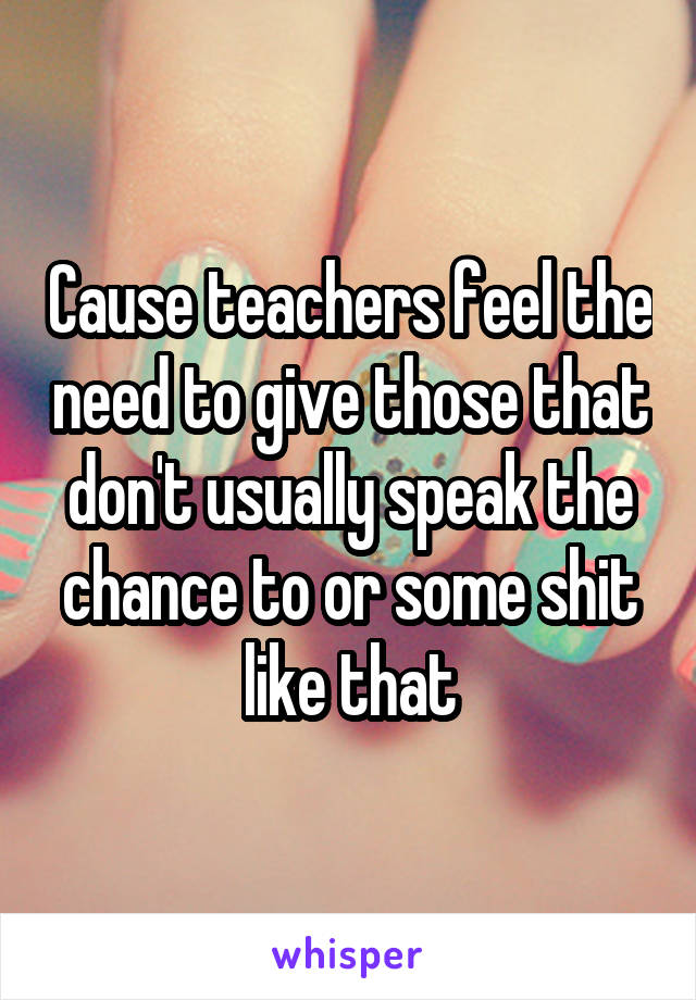 Cause teachers feel the need to give those that don't usually speak the chance to or some shit like that