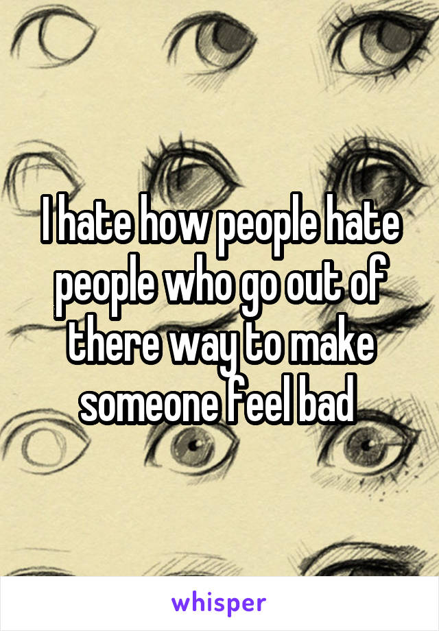 I hate how people hate people who go out of there way to make someone feel bad 